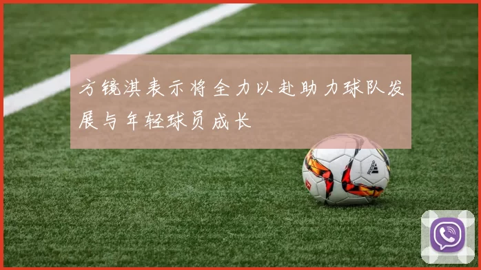 方镜淇表示将全力以赴助力球队发展与年轻球员成长