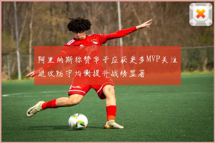 阿里纳斯称赞华子应获更多MVP关注进攻防守均衡提升战绩显著
