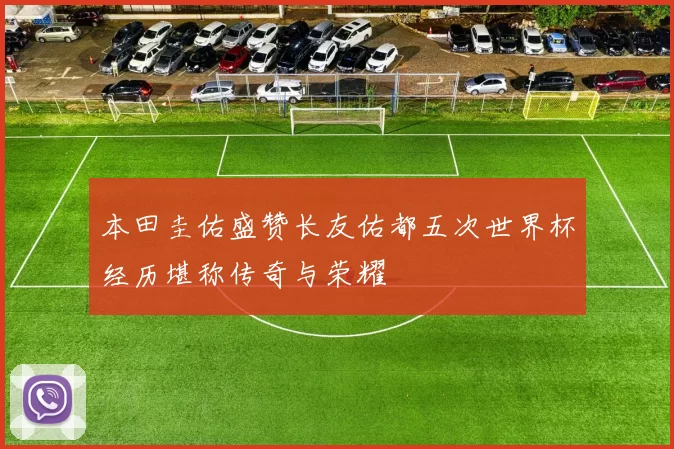 本田圭佑盛赞长友佑都五次世界杯经历堪称传奇与荣耀