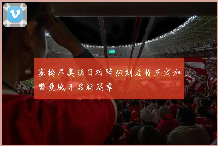 塞梅尼奥明日对阵热刺后将正式加盟曼城开启新篇章