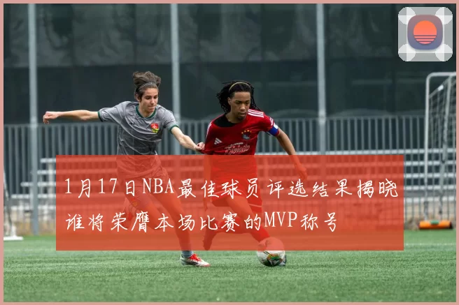 1月17日NBA最佳球员评选结果揭晓谁将荣膺本场比赛的MVP称号
