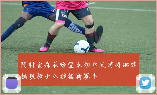 阿特金森获哈登米切尔支持将继续执教骑士队迎接新赛季