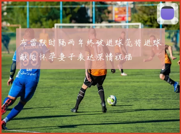 布雷默时隔两年终破进球荒将进球献给怀孕妻子表达深情祝福