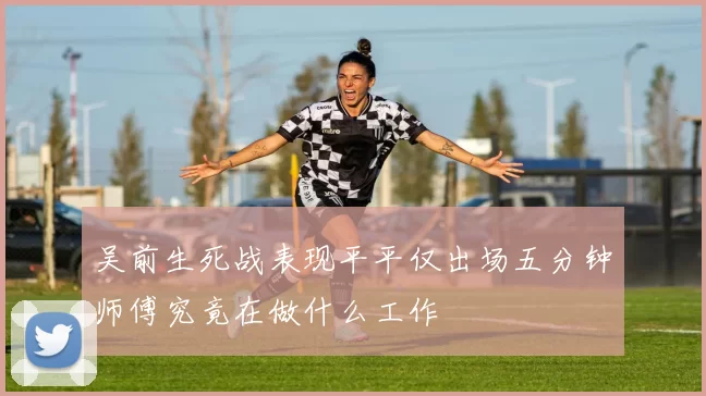 吴前生死战表现平平仅出场五分钟师傅究竟在做什么工作