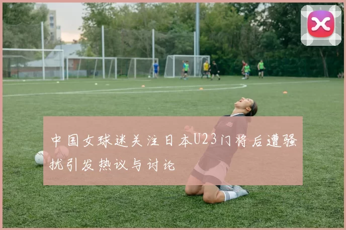 中国女球迷关注日本U23门将后遭骚扰引发热议与讨论