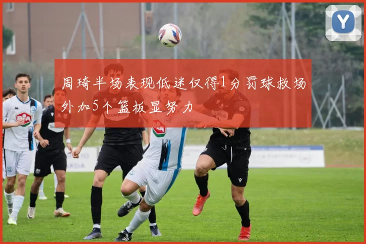 周琦半场表现低迷仅得1分罚球救场外加5个篮板显努力