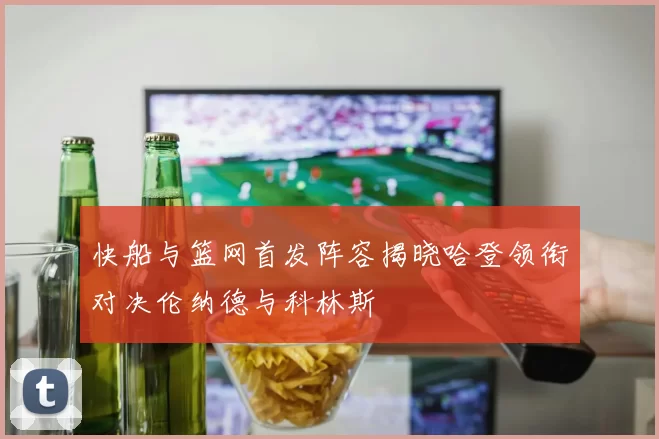 快船与篮网首发阵容揭晓哈登领衔对决伦纳德与科林斯