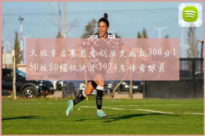 文班季后赛首秀创历史成就300分150板50帽仅次于1974年传奇球员