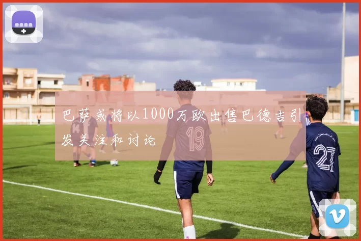 巴萨或将以1000万欧出售巴德吉引发关注和讨论